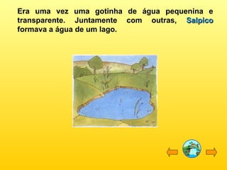 Era uma vez uma gotinha de água pequenina e
transparente. Juntamente com outras, SalpicoSalpico
formava a água de um lago.
 