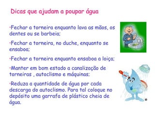 Dicas que ajudam a poupar água
•Fechar

a torneira enquanto lava as mãos, os
dentes ou se barbeia;
•Fechar

a torneira, no duche, enquanto se
ensaboa;
•Fechar

a torneira enquanto ensaboa a loiça;

•Manter

em bom estado a canalização de
torneiras , autoclismo e máquinas;
•Reduza

a quantidade de água por cada
descarga do autoclismo. Para tal coloque no
depósito uma garrafa de plástico cheia de
água.

 