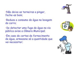 •Não

deixe as torneiras a pingar,
feche-as bem;
•Reduza

o consumo de água na lavagem
do carro;
•Se

detectar uma fuga de água na via
pública avise a Câmara Municipal;
•Em

caso de cortes de fornecimento
de água, armazene só a quantidade que
vai necessitar;

 