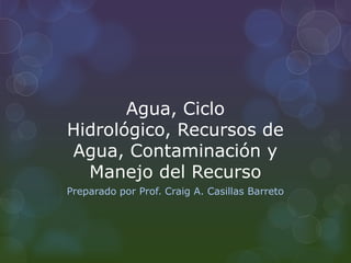 Agua, Ciclo
Hidrológico, Recursos de
Agua, Contaminación y
Manejo del Recurso
Preparado por Prof. Craig A. Casillas Barreto
 