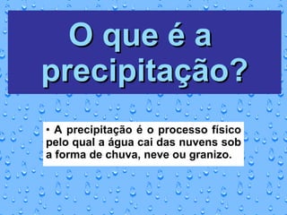 O que é a  precipitação? A precipitação é o processo físico pelo qual a água cai das nuvens sob a forma de chuva, neve ou granizo. 