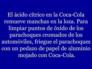 El ácido cítrico en la Coca-Cola remueve manchas en la loza. Para limpiar puntos de óxido de los parachoques cromados de los automóviles, friegue el parachoques con un pedazo de papel de aluminio  mojado con Coca-Cola. 