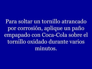 Para soltar un tornillo atrancado por corrosión, aplique un paño empapado con Coca-Cola sobre el tornillo oxidado durante varios minutos. 