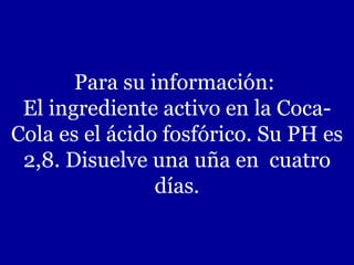 Para su información:  El ingrediente activo en la Coca-Cola es el ácido fosfórico. Su PH es 2,8. Disuelve una uña en  cuatro días. 