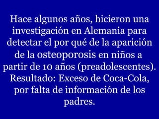 Hace algunos años, hicieron una investigación en Alemania para detectar el por qué de la aparición de la  osteoporosis  en niños a  partir de 10 años (preadolescentes). Resultado: Exceso de Coca-Cola, por falta de información de los padres. 
