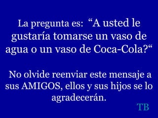 La pregunta es:  “A usted le gustaría tomarse un vaso de agua o un vaso de Coca-Cola?“  No olvide reenviar este mensaje a sus AMIGOS, ellos y sus hijos se lo agradecerán. TB 