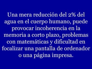 Una mera reducción del 2% del agua en el cuerpo humano, puede provocar incoherencia en la memoria a corto plazo, problemas con matemáticas y dificultad en focalizar una pantalla de ordenador o una página impresa. 