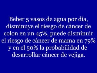 Beber 5 vasos de agua por día, disminuye el riesgo de cáncer de colon en un 45%, puede disminuir el riesgo de cáncer de mama en 79% y en el 50% la probabilidad de  desarrollar cáncer de vejiga. 