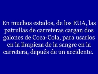 En muchos estados, de los EUA, las patrullas de carreteras cargan dos galones de Coca-Cola, para usarlos en la limpieza de la sangre en la carretera, depués de un accidente.  