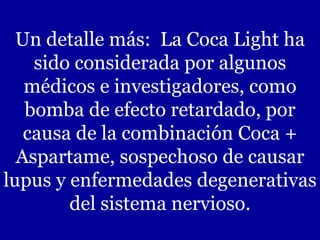 Un detalle más:  La Coca Light ha sido considerada por algunos médicos e investigadores, como bomba de efecto retardado, por causa de la combinación Coca + Aspartame, sospechoso de causar lupus y enfermedades degenerativas del sistema nervioso. 