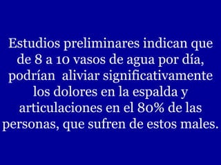 Estudios preliminares indican que de 8 a 10 vasos de agua por día, podrían  aliviar significativamente los dolores en la espalda y articulaciones en el 80% de las personas, que sufren de estos males. 