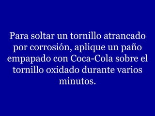 Para soltar un tornillo atrancado
por corrosión, aplique un paño
empapado con Coca-Cola sobre el
tornillo oxidado durante varios
minutos.
 