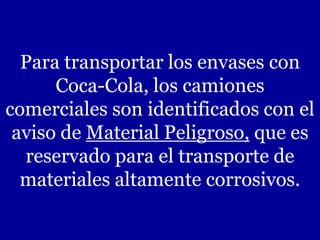 Para transportar los envases con
Coca-Cola, los camiones
comerciales son identificados con el
aviso de Material Peligroso, que es
reservado para el transporte de
materiales altamente corrosivos.
 
