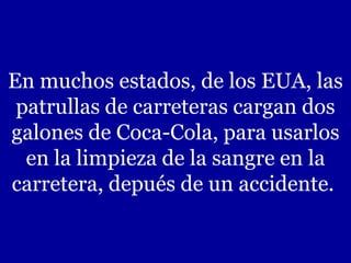 En muchos estados, de los EUA, las
patrullas de carreteras cargan dos
galones de Coca-Cola, para usarlos
en la limpieza de la sangre en la
carretera, depués de un accidente.
 
