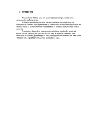 1. INTRODUÇÃO
A Engenharia utiliza a água em quase todos os serviços, sendo como
componentes ou ferramentas.
A construção civil utiliza a água como componente, principalmente, na
confecção do concreto e da argamassa e na umidificação do solo em compactação dos
aterros. Utiliza-se como ferramenta nos trabalhos de limpeza, resfriamento e cura do
concreto.
Entretanto, a água não é tratada como material de construção, sendo até
esquecida nas composições de custo de uma obra. A legislação brasileira para
fabricação do concreto, por exemplo, é nova, sendo publicada somente em 2009 (NBR
15900) e vale, especificamente, para a qualidade da água.
 