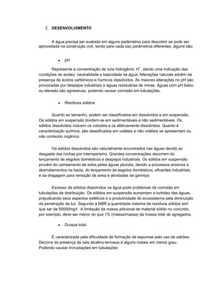 2. DESENVOLVIMENTO
A água precisa ser avaliada em alguns parâmetros para descobrir se pode ser
aproveitada na construção civil, tendo para cada uso parâmetros diferentes, alguns são:
pH
Representa a concentração de íons hidrogênio, H+
, dando uma indicação das
condições de acidez, neutralidade e basicidade da água. Alterações naturais advêm da
presença de ácidos carbônicos e húmicos dissolvidos. As maiores alterações no pH são
provocadas por despejos industriais e águas residuárias de minas. Águas com pH baixo
ou elevado são agressivas, podendo causar corrosão em tubulações.
Resíduos sólidos
Quanto ao tamanho, podem ser classificados em dissolvidos e em suspensão.
Os sólidos em suspensão dividem-se em sedimentáveis e não sedimentáveis. Os
sólidos dissolvidos incluem os coloides e os efetivamente dissolvidos. Quanto à
caracterização química, são classificados em voláteis e não voláteis se apresentam ou
não conteúdo orgânico.
Os sólidos dissolvidos são naturalmente encontrados nas águas devido ao
desgaste das rochas por intemperismo. Grandes concentrações decorrem do
lançamento de esgotos domésticos e despejos industriais. Os sólidos em suspensão
provêm do carreamento de solos pelas águas pluviais, devido a processos erosivos e
desmatamentos na bacia, do lançamento de esgotos domésticos, efluentes industriais,
e da dragagem para remoção de areia e atividades de garimpo.
Excesso de sólidos dissolvidos na água pode problemas de corrosão em
tubulações de distribuição. Os sólidos em suspensão aumentam a turbidez das águas,
prejudicando seus aspectos estéticos e a produtividade do ecossistema pela diminuição
da penetração da luz. Segundo a NBR a quantidade máxima de resíduos sólidos tem
que ser de 50000mg/l. A limitação da massa adicional de material sólido no concreto,
por exemplo, deve ser menor do que 1% (massa/massa) da massa total de agregados.
Dureza total
É caracterizada pela dificuldade de formação de espumas pelo uso de sabões.
Decorre da presença de sais alcalino-terrosos e alguns metais em menor grau.
Podendo causar incrustações em tubulações
 