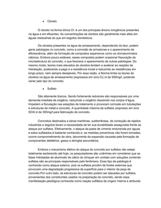 Cloreto
O cloreto na forma iônica Cl- é um dos principais ânions inorgânicos presentes
na água e em efluentes. As concentrações de cloretos são geralmente mais altas em
águas residuárias do que em esgotos domésticos.
Os cloretos presentes na água de amassamento, dependendo do teor, podem
gerar patologias no concreto, como a corrosão de armaduras e o aparecimento de
eflorescência, além da formação de compostos expansivos como os cloroaluminatos
cálcicos. Embora pouco estáveis, esses compostos podem ocasionar fissuração da
microestrutura do concreto, o que favorece o aparecimento de outras patologias. Do
mesmo modo, teores mais elevados de cloretos tendem a acelerar as reações de
hidratação, acelerando a pega e a resistência inicial e reduzindo as resistências em
longo prazo, nem sempre desejáveis. Por essa razão, a Norma limita os teores de
cloretos na água de amassamento (expressos em íons CL) é de 500mg/l, podendo
variar pelo tipo do concreto.
Sulfato
São altamente tóxicos. Sendo fortemente redutores são responsáveis por uma
demanda imediata de oxigênio, reduzindo o oxigênio dissolvido nos corpos d’água.
Impedem a floculação nas estações de tratamento e provocam corrosão em tubulações
e estruturas de metal e concreto. A quantidade máxima de sulfatos (expresso em íons
SO4) é de 300mg/l para fabricação de concreto.
Concretos destinados a obras marítimas, subterrâneas, de condução de rejeitos
industriais e esgotos levam a necessidade de ter sua durabilidade assegurada frente ao
ataque por sulfatos. Efetivamente, o ataque da pasta de cimento endurecida por águas
e solos sulfatados é bastante conhecido e, se medidas preventivas não forem tomadas,
ocorre comprometimento da obra, decorrente da expansão causada pela formação de
componentes deletérios, gesso e etringita secundários.
Embora o mecanismo efetivo do ataque do concreto por sulfatos não esteja
totalmente esclarecido até hoje, os pesquisadores são unânimes em considerar que as
fases hidratadas de aluminato de cálcio do clínquer em contato com soluções contendo
sulfatos são as principais responsáveis pelo fenômeno. Esse tipo de patologia é
conhecido como ataque externo, pois os sulfatos provêm de fontes externas que
provocam uma degradação progressiva da superfície para o interior da peça de
concreto.Por outro lado, as estruturas de concreto podem ser atacadas por sulfatos
provenientes dos constituintes usados na preparação do concreto, sendo essa
manifestação patológica conhecida como reação sulfática de origem interna e atribuída
 
