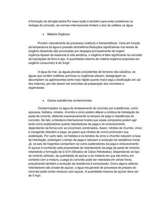 à formação de etringita tardia.Por essa razão e também para evitar problemas na
reologia do concreto, as normas internacionais limitam o teor de sulfatos na água.
Matéria Orgânica
Provêm naturalmente de processos cinéticos e fotossintéticos. Varia em função
da temperatura da água e pressão atmosférica.Reduções significativas nos teores de
oxigênio dissolvido são provocadas por despejos principalmente de origem
orgânica.Apesar de essencial à vida aeróbica, o oxigênio é fator significante na corrosão
de tubulações de ferro e aço. A quantidade máxima de matéria orgânica (expressa em
oxigênio consumido) é de 3mg/l.
A água do mar, as águas pluviais procedentes de terrenos não calcários, as
águas que contêm matérias químicas ou orgânicas atacam, desagregam ou
decompõem os aglomerantes tanto mais rápido quanto maior seja a dosificação em cal
dos mesmos, por isto devem ser excluídas da preparação dos concretos e
argamassas.
Outras substâncias contaminantes
Contaminações na água de amassamento do concreto por substâncias, como
açúcares, fosfatos, nitratos, chumbo e zinco podem alterar a cinética de hidratação da
pasta de cimento, afetando expressivamente os tempos de pega e resistências do
concreto. De fato, a literatura internacional mostra que esses compostos podem agir
tanto como aceleradores quanto retardadores da pega e do endurecimento,
dependendo da forma com se encontram combinados. Assim, nitratos de chumbo, zinco
e manganês retardam a pega, ao passo que nitratos de cromo promovem sua
aceleração. Por outro lado, os fosfatos e os boratos de zinco e chumbo reduzem a taxa
de hidratação, prolongam o tempo de pega e reduzem a evolução da resistência inicial.
Já, os sais de magnésio comportam–se como aceleradores da pega e endurecimento.
O açúcar é conhecido pela propriedade de retardamento da pega da pasta de cimento,
retardando a formação de C-S-H (Silicatos de Cálcio Hidratados). Dependendo do tipo
de cimento utilizado, da quantidade de açúcar e do instante em que ele entrou em
contanto com a mistura, a pega do concreto pode ser retardada em várias horas,
prejudicando também a evolução da resistência à compressão. Como alguns aditivos
retardadores são à base de açúcar, a água recuperada de processos de preparo do
concreto pode conter resíduos com açúcar. A quantidade máxima de açúcar deve ser
de 5 mg/l.
 
