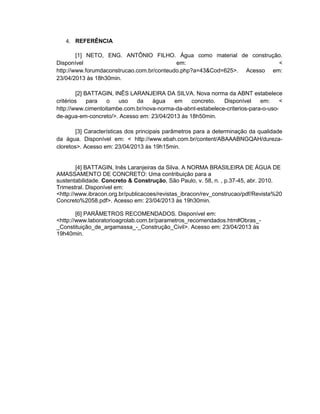 4. REFERÊNCIA
[1] NETO, ENG. ANTÔNIO FILHO. Água como material de construção.
Disponível em: <
http://www.forumdaconstrucao.com.br/conteudo.php?a=43&Cod=625>. Acesso em:
23/04/2013 às 18h30min.
[2] BATTAGIN, INÊS LARANJEIRA DA SILVA. Nova norma da ABNT estabelece
critérios para o uso da água em concreto. Disponível em: <
http://www.cimentoitambe.com.br/nova-norma-da-abnt-estabelece-criterios-para-o-uso-
de-agua-em-concreto/>. Acesso em: 23/04/2013 às 18h50min.
[3] Características dos principais parâmetros para a determinação da qualidade
da água. Disponível em: < http://www.ebah.com.br/content/ABAAABNGQAH/dureza-
cloretos>. Acesso em: 23/04/2013 às 19h15min.
[4] BATTAGIN, Inês Laranjeiras da Silva. A NORMA BRASILEIRA DE ÁGUA DE
AMASSAMENTO DE CONCRETO: Uma contribuição para a
sustentabilidade. Concreto & Construção, São Paulo, v. 58, n. , p.37-45, abr. 2010.
Trimestral. Disponível em:
<http://www.ibracon.org.br/publicacoes/revistas_ibracon/rev_construcao/pdf/Revista%20
Concreto%2058.pdf>. Acesso em: 23/04/2013 às 19h30min.
[6] PARÂMETROS RECOMENDADOS. Disponível em:
<http://www.laboratorioagrolab.com.br/parametros_recomendados.htm#Obras_-
_Constituição_de_argamassa_-_Construção_Civil>. Acesso em: 23/04/2013 às
19h40min.
 