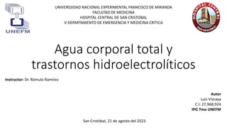 Agua corporal total y
trastornos hidroelectrolíticos
UNIVERSSIDAD NACIONAL EXPERIMENTAL FRANCISCO DE MIRANDA
FACULTAD DE MEDICINA
HOSPITAL CENTRAL DE SAN CRISTOBAL
V DEPARTAMENTO DE EMERGENCIA Y MEDICINA CRITICA
Autor
Luis Vizcaya
C.I: 27,968,924
IPG 7mo UNEFM
San Cristóbal, 21 de agosto del 2023
Instructor: Dr. Rómulo Ramírez
 
