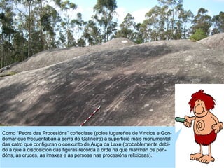 Como “Pedra das Procesións” coñecíase (polos lugareños de Vincios e Gondomar que frecuentaban a serra do Galiñeiro) á superficie máis monumental
das catro que configuran o conxunto de Auga da Laxe (probablemente debido a que a disposición das figuras recorda a orde na que marchan os pendóns, as cruces, as imaxes e as persoas nas procesións relixiosas).

 
