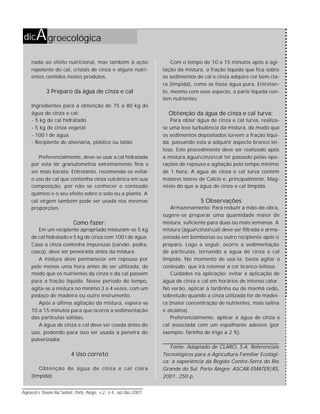 56
Agroecol.e Desenv.Rur.Sustent.,Porto Alegre, v.2, n.4, out./dez.2001
nada ao efeito nutricional, mas também à ação
repelente do cal, cristais de cinza e alguns nutri-
entes contidos nestes produtos.
3 Preparo da água de cinza e cal
Ingredientes para a obtenção de 75 a 80 kg de
água de cinza e cal:
- 5 kg de cal hidratado
- 5 kg de cinza vegetal
- 100 l de água
- Recipiente de alvenaria, plástico ou latão
Preferencialmente, deve-se usar a cal hidratada
por esta ter granulometria extremamente fina e
ser mais barata. Entretanto, recomenda-se evitar
o uso de cal que contenha cinza vulcânica em sua
composição, por não se conhecer o conteúdo
químico e o seu efeito sobre o solo ou a planta. A
cal virgem também pode ser usada nas mesmas
proporções.
Como fazer:
Em um recipiente apropriado misturam-se 5 kg
de cal hidratado e 5 kg de cinza com 100 l de água.
Caso a cinza contenha impurezas (carvão, pedra,
casca), deve ser peneirada antes da mistura.
A mistura deve permanecer em repouso por
pelo menos uma hora antes de ser utilizada, de
modo que os nutrientes da cinza e da cal passem
para a fração líquida. Nesse período de tempo,
agita-se a mistura no mínimo 3 a 4 vezes, com um
pedaço de madeira ou outro instrumento.
Após a última agitação da mistura, espera-se
10 a 15 minutos para que ocorra a sedimentação
das partículas sólidas.
A água de cinza e cal deve ser coada antes do
uso, podendo para isso ser usada a peneira do
pulverizador.
4 Uso correto
Obtenção de água de cinza e cal clara
(límpida):
dicAgroecológica
Com o tempo de 10 a 15 minutos após a agi-
tação da mistura, a fração líquida que fica sobre
os sedimentos de cal e cinza adquire cor bem cla-
ra (límpida), como se fosse água pura. Entretan-
to, mesmo com esse aspecto, a parte líquida con-
tém nutrientes.
Obtenção da água de cinza e cal turva:
Para obter água de cinza e cal turva, realiza-
se uma leve turbulência da mistura, de modo que
os sedimentos depositados turvem a fração líqui-
da, passando esta a adquirir aspecto branco lei-
toso. Este procedimento deve ser realizado após
a mistura águacinzacal ter passado pelas ope-
rações de repouso e agitação pelo tempo mínimo
de 1 hora. A água de cinza e cal turva contém
maiores teores de Cálcio e, principalmente, Mag-
nésio do que a água de cinza e cal límpida.
5 Observações
Armazenamento: Para reduzir a mão-de-obra,
sugere-se preparar uma quantidade maior de
mistura, suficiente para duas ou mais semanas. A
mistura (águacinzacal) deve ser filtrada e arma-
zenada em bombonas ou outro recipiente após o
preparo. Logo a seguir, ocorre a sedimentação
de partículas, tornando a água de cinza e cal
límpida. No momento de usá-la, basta agitar o
conteúdo, que irá retomar a cor branco-leitosa.
Cuidados na aplicação: evitar a aplicação de
água de cinza e cal em horários de intenso calor.
No verão, aplicar à tardinha ou de manhã cedo,
sobretudo quando a cinza utilizada for de madei-
ra (maior concentração de nutrientes, mais salina
e alcalina).
Preferencialmente, aplicar a água de cinza e
cal associada com um espalhante adesivo (por
exemplo: farinha de trigo a 2 %).
Fonte: Adaptado de CLARO, S.A. Referenciais
Tecnológicos para a Agricultura Familiar Ecológi-
ca: a experiência da Região Centro-Serra do Rio
Grande do Sul. Porto Alegre: ASCAR-EMATER|RS,
2001. 250 p.
 
