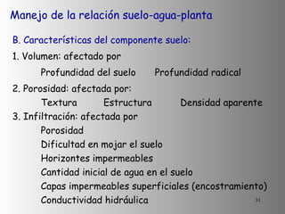 Manejo de la relación suelo-agua-planta B. Características del componente suelo: 1. Volumen: afectado por Profundidad del suelo Profundidad radical  2. Porosidad: afectada por:  Textura   Estructura  Densidad aparente 3. Infiltración: afectada por Porosidad   Dificultad en mojar el suelo Horizontes impermeables Cantidad inicial de agua en el suelo Capas impermeables superficiales (encostramiento) Conductividad hidráulica 