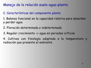 Manejo de la relación suelo-agua-planta C. Características del componente planta 1. Balanza funcional en la capacidad relativa para absorber  y perder agua 2. Floración determinada o indeterminada 3. Regular crecimiento    agua en periodos críticos 4. Cultivos con fisiología adaptada a la temperatura y radiación que presenta el ambiente 
