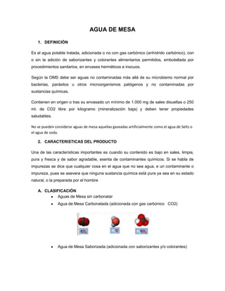 AGUA DE MESA

   1. DEFINICIÓN

Es el agua potable tratada, adicionada o no con gas carbónico (anhídrido carbónico), con
o sin la adición de saborizantes y colorantes alimentarios permitidos, embotellada por
procedimientos sanitarios, en envases herméticos e inocuos.

Según la OMS debe ser aguas no contaminadas más allá de su microbismo normal por
bacterias, parásitos u otros microorganismos patógenos y no contaminadas por
sustancias químicas.

Contienen en origen o tras su envasado un mínimo de 1.000 mg de sales disueltas o 250
ml. de CO2 libre por kilogramo (mineralización baja) y deben tener propiedades
saludables.

No se pueden considerar aguas de mesa aquellas gaseadas artificialmente como el agua de Seltz o
el agua de soda.

   2. CARACTERISTICAS DEL PRODUCTO

Una de las características importantes es cuando su contenido es bajo en sales, limpia,
pura y fresca y de sabor agradable, exenta de contaminantes químicos. Si se habla de
impurezas se dice que cualquier cosa en el agua que no sea agua, e un contaminante o
impureza, pues se asevera que ninguna sustancia química está pura ya sea en su estado
natural, o la preparada por el hombre

   A. CLASIFICACIÓN
           Aguas de Mesa sin carbonatar
               Agua de Mesa Carbonatada (adicionada con gas carbónico CO2)




               Agua de Mesa Saborizada (adicionada con saborizantes y/o colorantes)
 