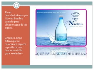 3
¿QUÉ ES EL AGUA DE NIEBLA?
Es un
descubrimiento que
hizo un hombre
canario para
obtener agua de las
nubes.
Gracias a unos
filtros que se
colocan en lugares
específicos con
bastante niebla
para «colarlas».
 
