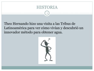 HISTORIA
5
Theo Hernando hizo una visita a las Tribus de
Latinoamérica para ver cómo vivían y descubrió un
innovador método para obtener agua.
 