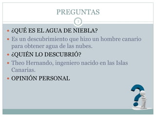 PREGUNTAS
7
 ¿QUÉ ES EL AGUA DE NIEBLA?
 Es un descubrimiento que hizo un hombre canario
para obtener agua de las nubes.
 ¿QUIÉN LO DESCUBRIÓ?
 Theo Hernando, ingeniero nacido en las Islas
Canarias.
 OPINIÓN PERSONAL
 