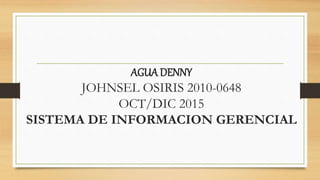 AGUA DENNY
JOHNSEL OSIRIS 2010-0648
OCT/DIC 2015
SISTEMA DE INFORMACION GERENCIAL
 