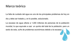 Marco teórico
La falta de cuidado del agua es uno de los principales problemas de hoy en
día y debe ser tratado y, en lo posible, solucionado.
La escasez de agua afecta a 1.200 millones de personas de la población
mundial, lo que equivale a casi un quinto del total de la población; pero un
sexto de esta, sufre de problemas económicos debido a la escasez.
 