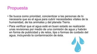 Propuesta
• Se busca como prioridad, concientizar a las personas de lo
necesaria que es el agua para cubrir necesidades vitales de la
humanidad, de los animales y del planeta Tierra.
• Para verificar que el agua esté en buen estado se realizarán
unas revisiones por medio de una comisión de agua y habrán
en forma de publicidad y de retos, tips o formas de cuidado del
agua, incluyendo la contaminación de ésta.
 