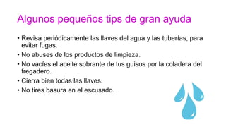 Algunos pequeños tips de gran ayuda
• Revisa periódicamente las llaves del agua y las tuberías, para
evitar fugas.
• No abuses de los productos de limpieza.
• No vacíes el aceite sobrante de tus guisos por la coladera del
fregadero.
• Cierra bien todas las llaves.
• No tires basura en el escusado.
 