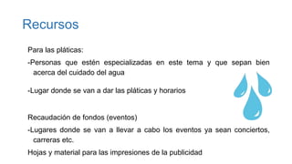 Recursos
Para las pláticas:
-Personas que estén especializadas en este tema y que sepan bien
acerca del cuidado del agua
-Lugar donde se van a dar las pláticas y horarios
Recaudación de fondos (eventos)
-Lugares donde se van a llevar a cabo los eventos ya sean conciertos,
carreras etc.
Hojas y material para las impresiones de la publicidad
 
