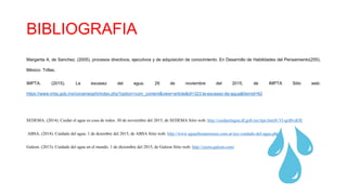BIBLIOGRAFIA
Margarita A. de Sanchez. (2005). procesos directivos, ejecutivos y de adquisición de conocimiento. En Desarrollo de Habilidades del Pensamiento(255).
México: Trillas.
IMPTA. (2015). La escasez del agua. 29 de noviembre del 2015, de IMPTA Sitio web:
https://www.imta.gob.mx/conamexphi/index.php?option=com_content&view=article&id=323:la-escasez-de-agua&Itemid=62
SEDEMA. (2014). Cuidar el agua es cosa de todos. 30 de noviembre del 2015, de SEDEMA Sitio web: http://cuidarelagua.df.gob.mx/tips.html#.Vl-qrd8vdOE
ABSA. (2014). Cuidado del agua. 1 de dciembre del 2015, de ABSA Sitio web: http://www.aguasbonaerenses.com.ar/ayc-cuidado-del-agua.php
Galeon. (2013). Cuidado del agua en el mundo. 1 de diciembre del 2015, de Galeon Sitio web: http://cayru.galeon.com/
 