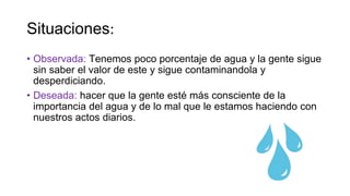 Situaciones:
• Observada: Tenemos poco porcentaje de agua y la gente sigue
sin saber el valor de este y sigue contaminandola y
desperdiciando.
• Deseada: hacer que la gente esté más consciente de la
importancia del agua y de lo mal que le estamos haciendo con
nuestros actos diarios.
 