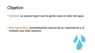 Objetivo
• General: se quiere lograr que la gente sepa el valor del agua
• Mas específico: concientizarlos acerca de su importancia y el
cuidado que esta requiere.
 