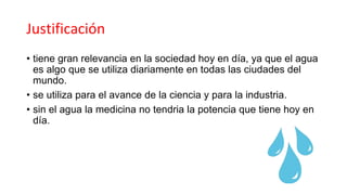 Justificación
• tiene gran relevancia en la sociedad hoy en día, ya que el agua
es algo que se utiliza diariamente en todas las ciudades del
mundo.
• se utiliza para el avance de la ciencia y para la industria.
• sin el agua la medicina no tendria la potencia que tiene hoy en
día.
 