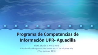 Profa. Sharon J. Rivera-Ruiz
Coordinadora Programa de Competencias de Información
22 de junio de 2018
 
