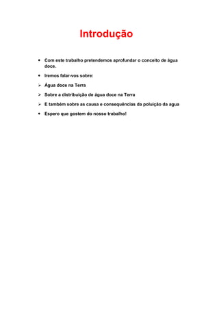 Introdução

 Com este trabalho pretendemos aprofundar o conceito de água
  doce.

 Iremos falar-vos sobre:

 Água doce na Terra

 Sobre a distribuição de água doce na Terra

 E também sobre as causa e consequências da poluição da agua

 Espero que gostem do nosso trabalho!
 