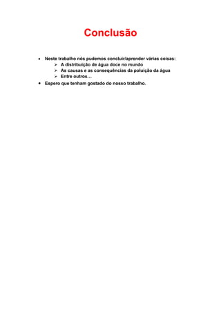 Conclusão

Neste trabalho nós pudemos concluir/aprender várias coisas:
     A distribuição de água doce no mundo
     As causas e as consequências da poluição da água
     Entre outros…
Espero que tenham gostado do nosso trabalho.
 