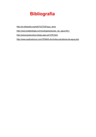 Bibliografia

http://pt.wikipedia.org/wiki/%C3%81gua_doce

http://www.todabiologia.com/ecologia/poluicao_da_agua.htm~

http://poluicaoseculoxxi.blogs.sapo.pt/1278.html

http://www.explicatorium.com/TEMAS-As-fontes-poluidoras-da-agua.php
 