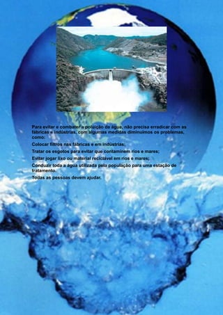 Para evitar e combater a poluição da água, não precisa erradicar com as
fábricas e indústrias, com algumas medidas diminuímos os problemas,
como:
Colocar filtros nas fábricas e em indústrias;
Tratar os esgotos para evitar que contaminem rios e mares;
Evitar jogar lixo ou material reciclável em rios e mares;
Conduzir toda a água utilizada pela população para uma estação de
tratamento.
Todas as pessoas devem ajudar.
 