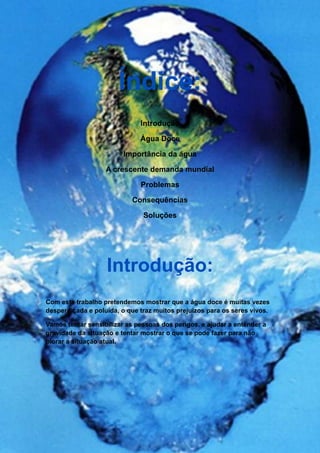 Índice:
                              Introdução

                              Água Doce

                         Importância da água

                   A crescente demanda mundial

                              Problemas

                           Consequências

                               Soluções




                   Introdução:
Com este trabalho pretendemos mostrar que a água doce é muitas vezes
desperdiçada e poluída, o que traz muitos prejuízos para os seres vivos.

Vamos tentar sensibilizar as pessoas dos perigos, e ajudar a entender a
gravidade da situação e tentar mostrar o que se pode fazer para não
piorar a situação atual.
 