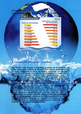 basicamente água.
A quantidade de água no corpo também depende da idade da pessoa:




A crescente demanda mundial:
Nas últimas cinco décadas, a população aumentou de forma rápida, até
atingir cerca de 5,7 bilhões de pessoas. Esse intenso crescimento está
em parte relacionado às novas tecnologias industriais, que levaram à
criação de novas drogas e à melhoria das condições de saneamento, em
especial nas regiões urbanas mais desenvolvidas. Uma das
consequências da explosão populacional foi a demanda crescente de
água para atender necessidades básicas, como beber e cozinhar, e para
as demais atividades ligadas à produção e ao lazer.
A necessidade de alimentar uma população cada vez maior fez o setor
agrícola, com a ajuda de novas tecnologias, aumentar bastante sua
produtividade. Isso tem sido obtido, no entanto, às custas do uso e do
consumo elevados de água. Anualmente, a agricultura é responsável por
65% do uso e 87% do consumo total de água no mundo. Além disso,
muitas atividades industriais, que fornecem produtos tidos como
indispensáveis ao homem moderno, requerem enormes quantidades de
água. Em termos globais, a indústria usa 24% e consome 4% da água hoje
aproveitada. O baixo percentual de consumo, em relação ao uso, indica
que a maior parte da água utilizada em processos industriais retorna ao
ambiente, embora frequentemente poluída.
 