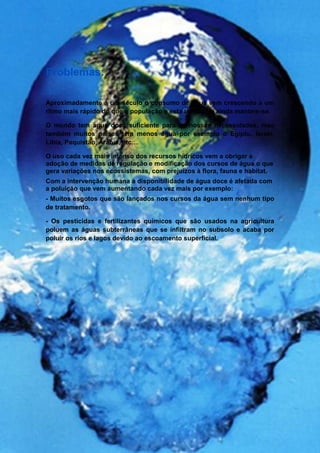 Problemas:

Aproximadamente á um século o consumo de água vem crescendo a um
ritmo mais rápido do que a população e esta tendência ainda mantem-se.

O mundo tem água doce suficiente para as nossas necessidades, mas
também muitos países tem menos água por exemplo o Egipto, Israel,
Líbia, Paquistão, Arábia, etc…

O uso cada vez mais intenso dos recursos hídricos vem a obrigar a
adoção de medidas de regulação e modificação dos cursos de água o que
gera variações nos ecossistemas, com prejuízos à flora, fauna e habitat.
Com a intervenção humana a disponibilidade de água doce é afetada com
a poluição que vem aumentando cada vez mais por exemplo:
- Muitos esgotos que são lançados nos cursos da água sem nenhum tipo
de tratamento.

- Os pesticidas e fertilizantes químicos que são usados na agricultura
poluem as águas subterrâneas que se infiltram no subsolo e acaba por
poluir os rios e lagos devido ao escoamento superficial.
 