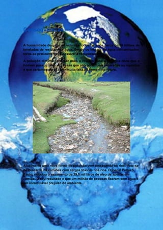 Consequências:

A humanidade despeja na natureza todos os anos cerca de 30 biliões de
toneladas de resíduos na água. Sendo os lençóis de água contaminados,
torna-se praticamente impossível a recuperação.

A poluição diminui cada vez mais a reserva natural de água doce que o
homem possui, reservas essas que não podem ser reparadas ou repostas
e que certamente irão fazer muita falta ao homem no futuro.




Atualmente uma nova forma de poluição vem ameaçando os rios, trata-se
de descarda de camiões com cargas toxicas nos rios. O joenal Folha S.
Paulo, noticiou o vazamento de 29,9 mil litros de óleo de apenas um
camião. O seu resultado e que um milhão de pessoas ficaram sem água e
um incalculável prejuízo do ambiente.
 